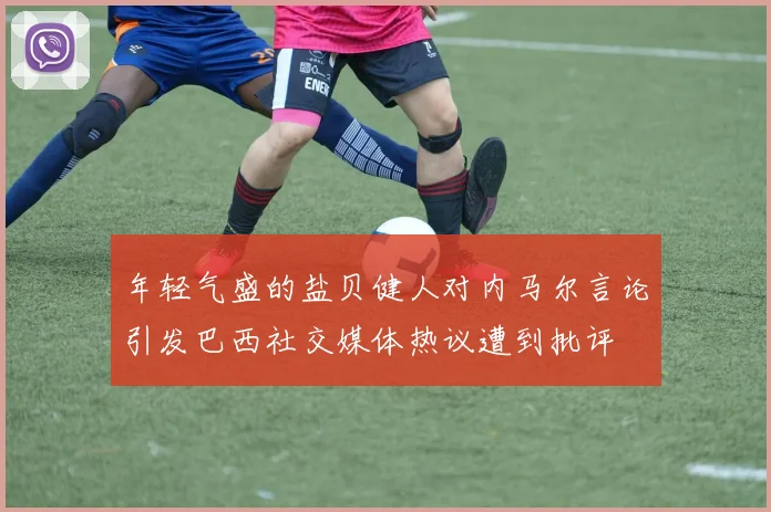 年轻气盛的盐贝健人对内马尔言论引发巴西社交媒体热议遭到批评
