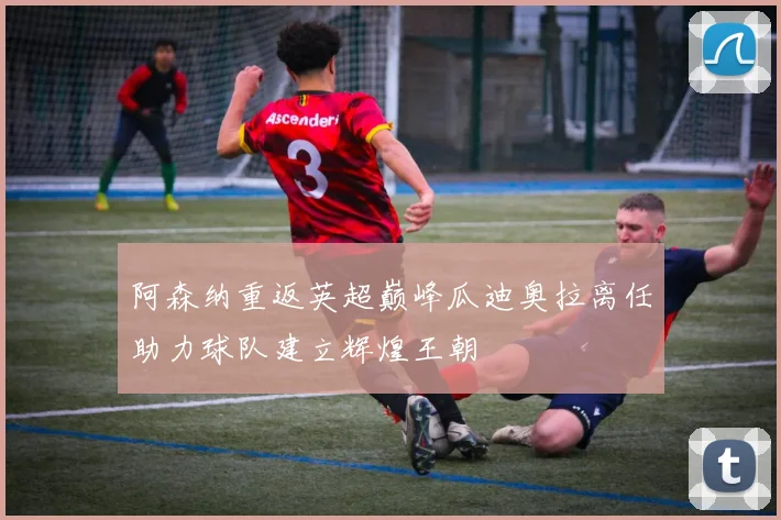 阿森纳重返英超巅峰瓜迪奥拉离任助力球队建立辉煌王朝