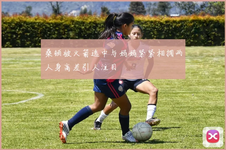 桑顿被火箭选中与妈妈紧紧相拥两人身高差引人注目