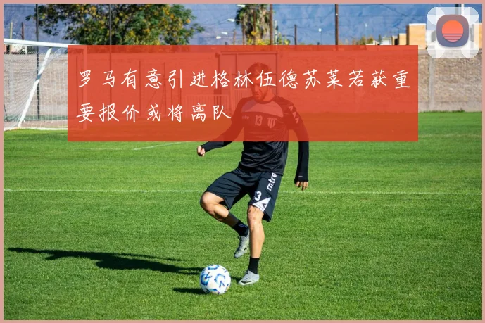 罗马有意引进格林伍德苏莱若获重要报价或将离队