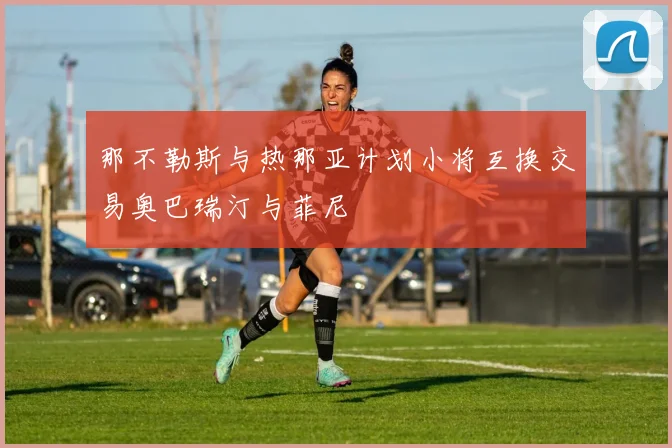 那不勒斯与热那亚计划小将互换交易奥巴瑞汀与菲尼