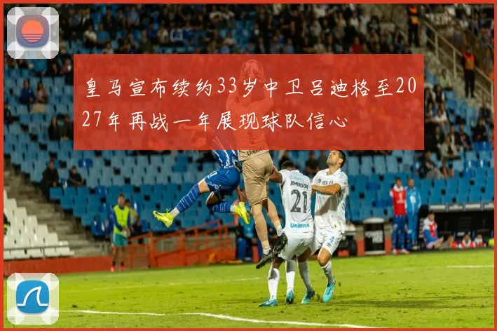 皇马宣布续约33岁中卫吕迪格至2027年再战一年展现球队信心