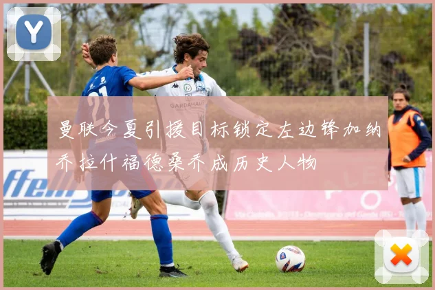 曼联今夏引援目标锁定左边锋加纳乔拉什福德桑乔成历史人物