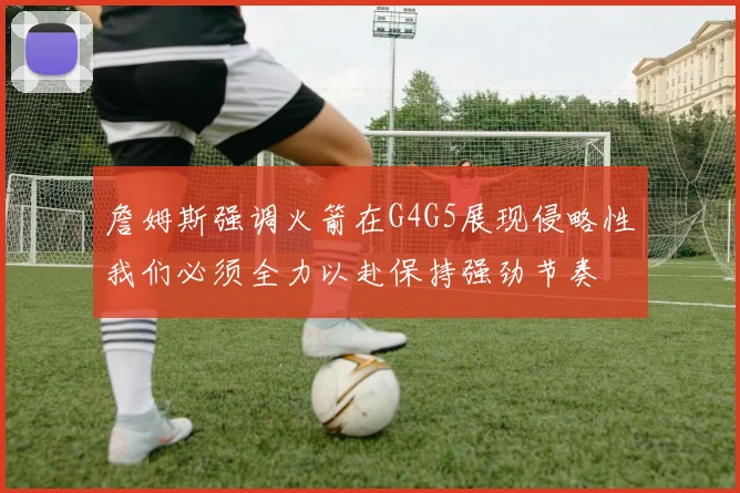 詹姆斯强调火箭在G4G5展现侵略性我们必须全力以赴保持强劲节奏
