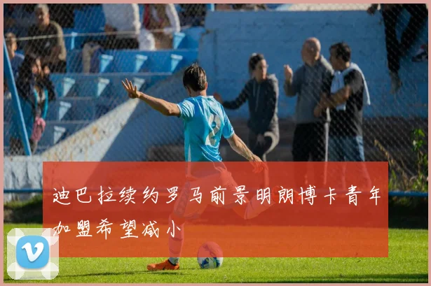 迪巴拉续约罗马前景明朗博卡青年加盟希望减小