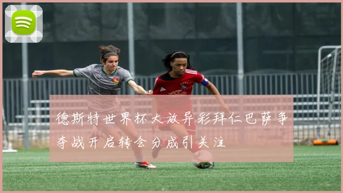 德斯特世界杯大放异彩拜仁巴萨争夺战开启转会分成引关注