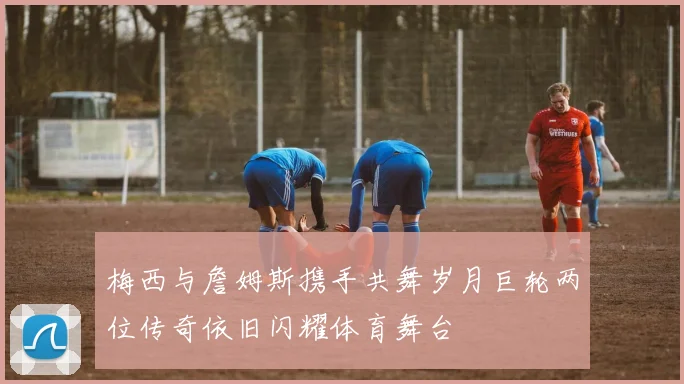 梅西与詹姆斯携手共舞岁月巨轮两位传奇依旧闪耀体育舞台