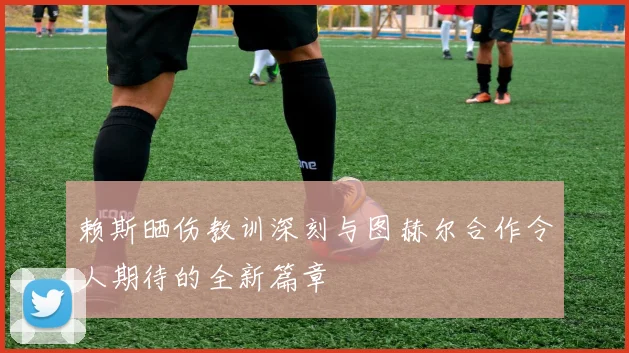 赖斯晒伤教训深刻与图赫尔合作令人期待的全新篇章