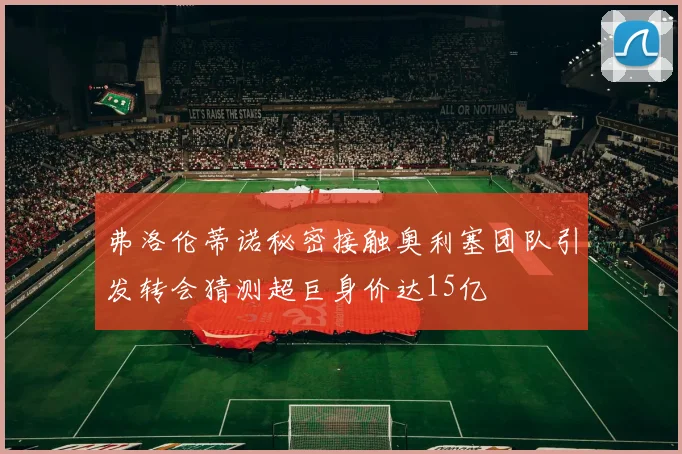 弗洛伦蒂诺秘密接触奥利塞团队引发转会猜测超巨身价达15亿