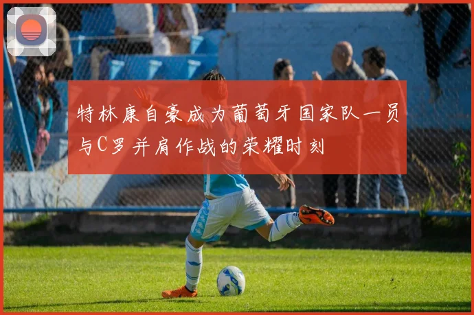 特林康自豪成为葡萄牙国家队一员与C罗并肩作战的荣耀时刻