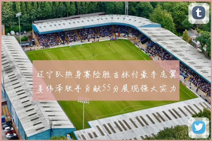 辽宁队热身赛险胜吉林付豪李虎翼姜伟泽联手贡献55分展现强大实力