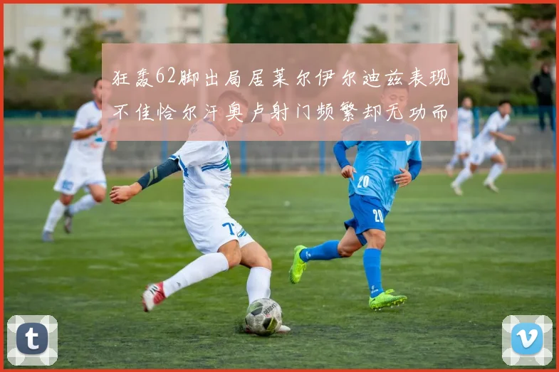 狂轰62脚出局居莱尔伊尔迪兹表现不佳恰尔汗奥卢射门频繁却无功而返