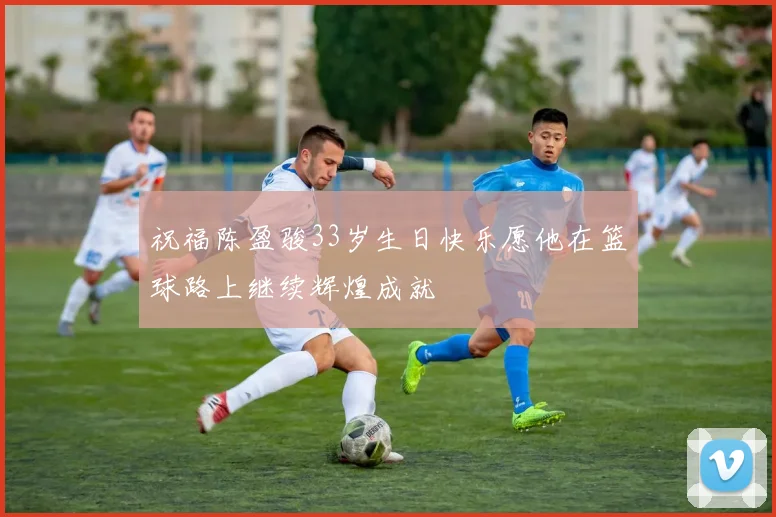 祝福陈盈骏33岁生日快乐愿他在篮球路上继续辉煌成就