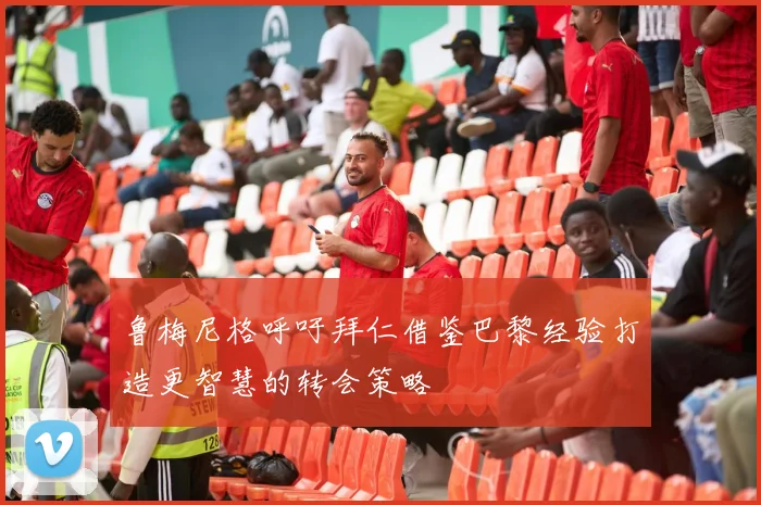 鲁梅尼格呼吁拜仁借鉴巴黎经验打造更智慧的转会策略