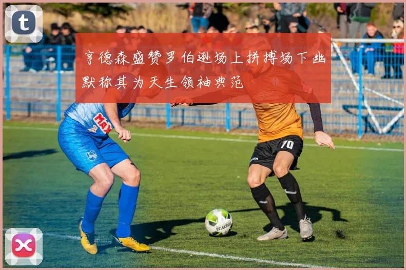 亨德森盛赞罗伯逊场上拼搏场下幽默称其为天生领袖典范
