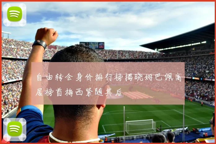 自由转会身价排行榜揭晓姆巴佩高居榜首梅西紧随其后