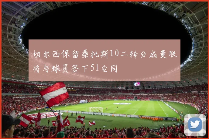 切尔西保留桑托斯10二转分成曼联将与球员签下51合同