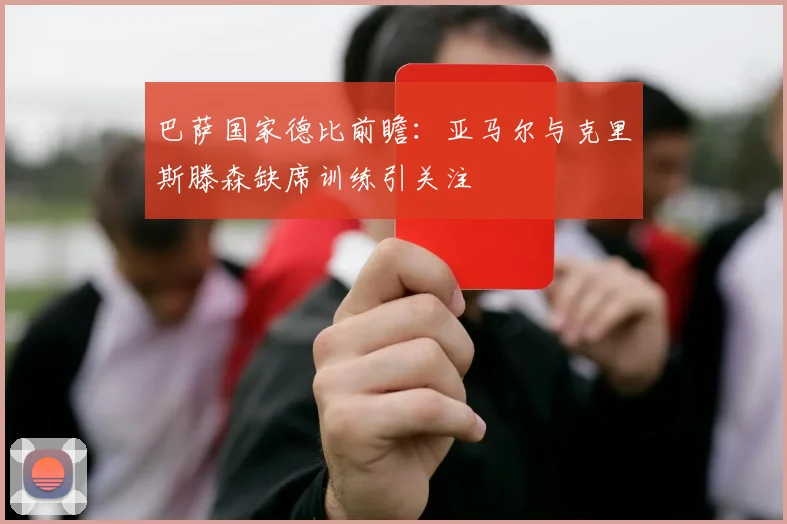 巴萨国家德比前瞻：亚马尔与克里斯滕森缺席训练引关注
