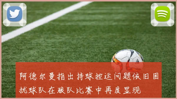 阿德尔曼指出持球控运问题依旧困扰球队在狼队比赛中再度显现